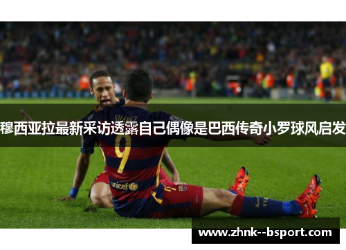 穆西亚拉最新采访透露自己偶像是巴西传奇小罗球风启发 穆西亚拉最新采访透露自己偶像是巴西传奇小罗球风启发