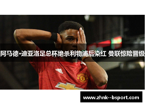 阿马德·迪亚洛足总杯绝杀利物浦后染红 曼联惊险晋级 阿马德·迪亚洛足总杯绝杀利物浦后染红 曼联惊险晋级