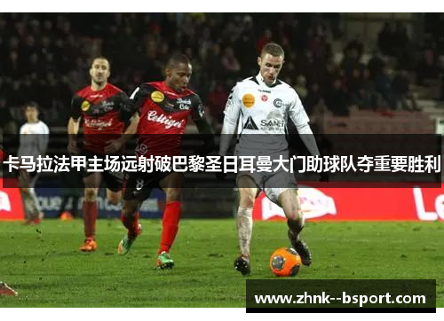 卡马拉法甲主场远射破巴黎圣日耳曼大门助球队夺重要胜利 卡马拉法甲主场远射破巴黎圣日耳曼大门助球队夺重要胜利
