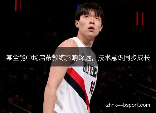 某全能中场启蒙教练影响深远,技术意识同步成长 某全能中场启蒙教练影响深远,技术意识同步成长
